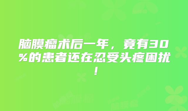 脑膜瘤术后一年，竟有30%的患者还在忍受头疼困扰！