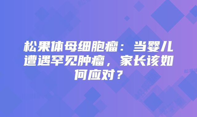 松果体母细胞瘤：当婴儿遭遇罕见肿瘤，家长该如何应对？