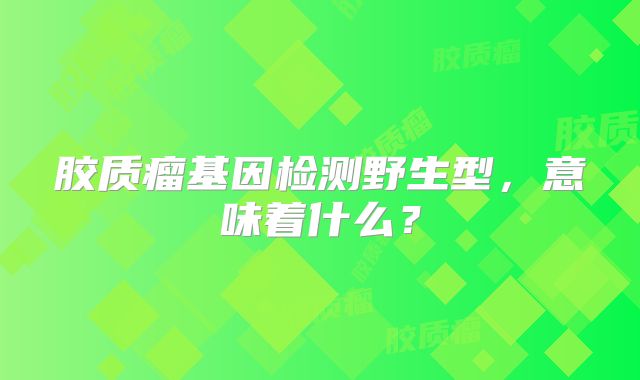 胶质瘤基因检测野生型，意味着什么？