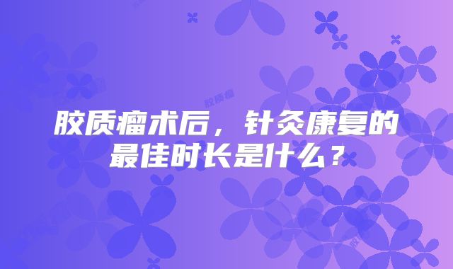 胶质瘤术后，针灸康复的最佳时长是什么？
