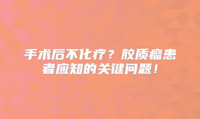 手术后不化疗？胶质瘤患者应知的关键问题！