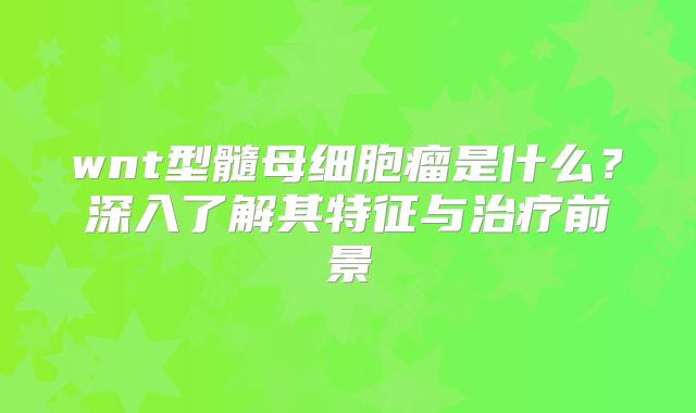wnt型髓母细胞瘤是什么？深入了解其特征与治疗前景
