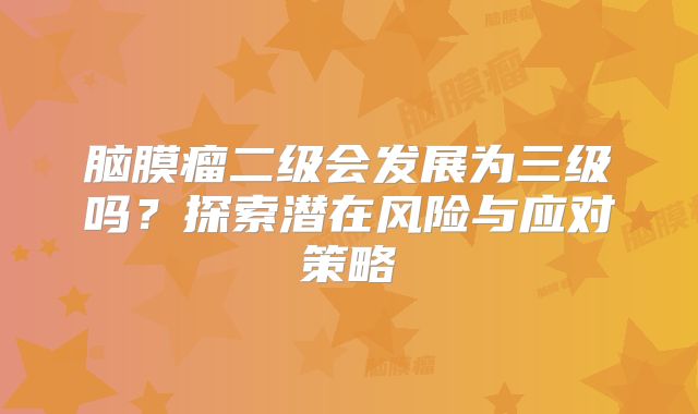 脑膜瘤二级会发展为三级吗？探索潜在风险与应对策略