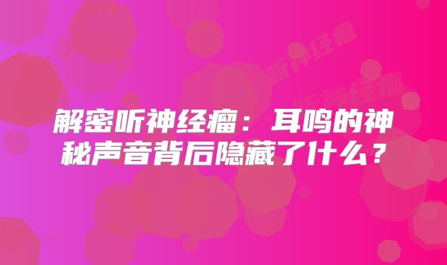 解密听神经瘤：耳鸣的神秘声音背后隐藏了什么？