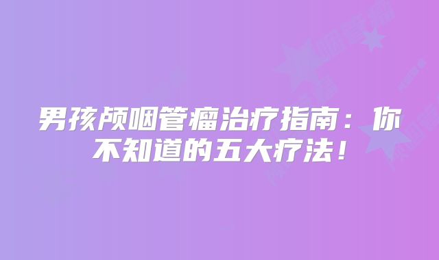 男孩颅咽管瘤治疗指南：你不知道的五大疗法！