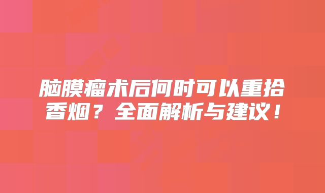 脑膜瘤术后何时可以重拾香烟？全面解析与建议！