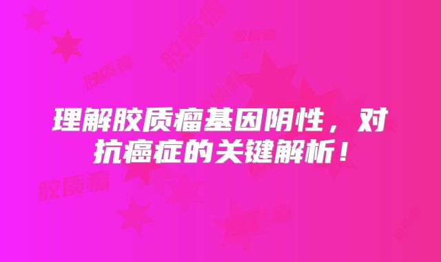 理解胶质瘤基因阴性，对抗癌症的关键解析！