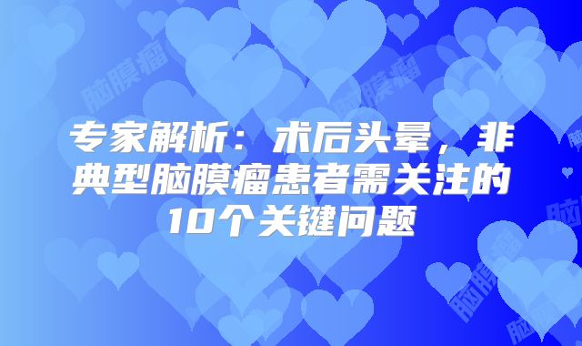 专家解析：术后头晕，非典型脑膜瘤患者需关注的10个关键问题