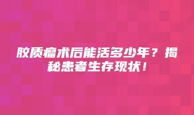 胶质瘤术后能活多少年？揭秘患者生存现状！