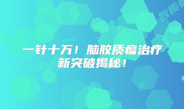 一针十万！脑胶质瘤治疗新突破揭秘！
