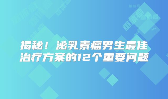 揭秘！泌乳素瘤男生最佳治疗方案的12个重要问题
