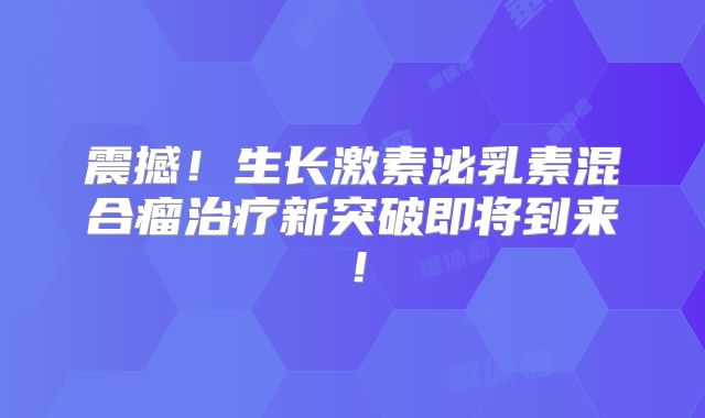 震撼！生长激素泌乳素混合瘤治疗新突破即将到来！