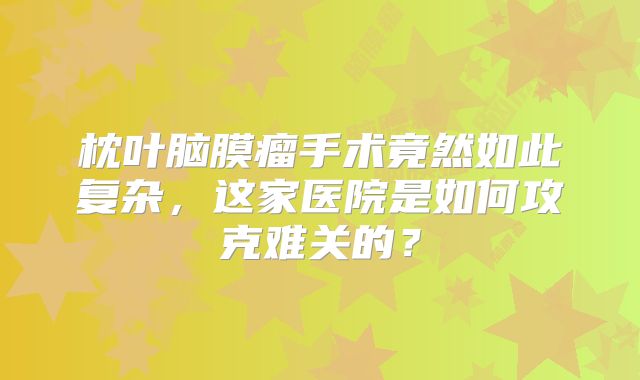 枕叶脑膜瘤手术竟然如此复杂，这家医院是如何攻克难关的？