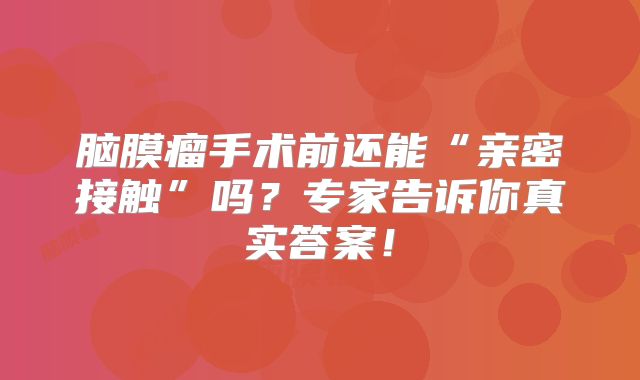 脑膜瘤手术前还能“亲密接触”吗？专家告诉你真实答案！