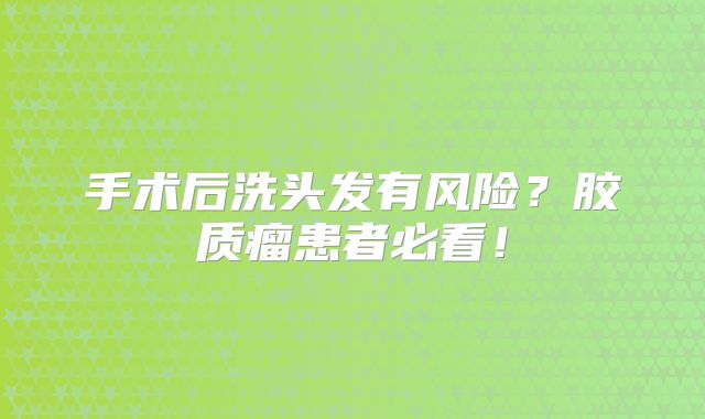 手术后洗头发有风险？胶质瘤患者必看！