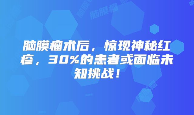 脑膜瘤术后，惊现神秘红疹，30%的患者或面临未知挑战！