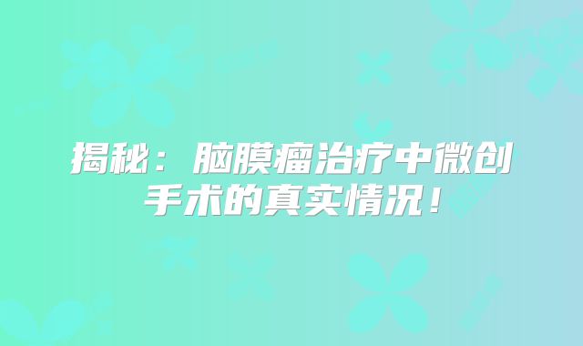 揭秘：脑膜瘤治疗中微创手术的真实情况！