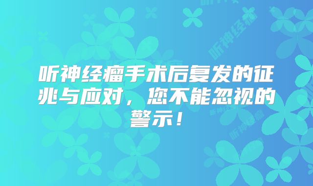 听神经瘤手术后复发的征兆与应对，您不能忽视的警示！