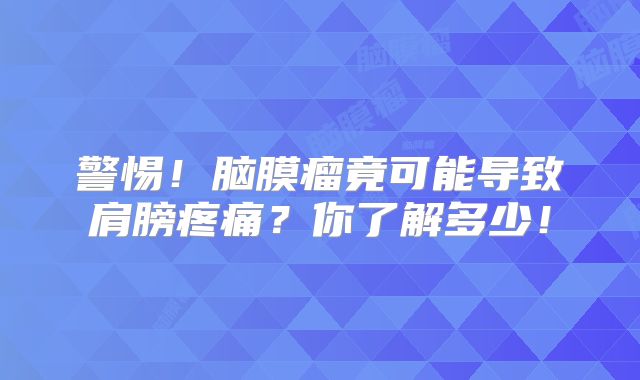 警惕！脑膜瘤竟可能导致肩膀疼痛？你了解多少！