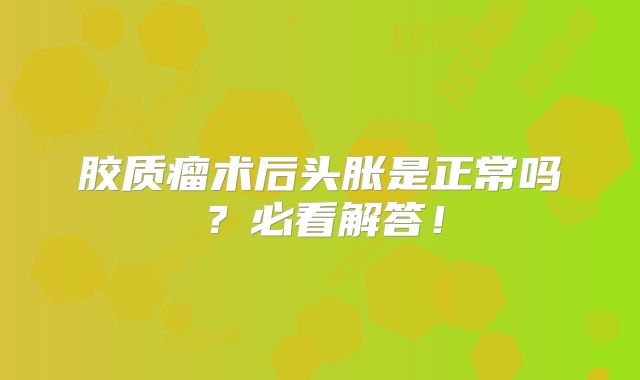 胶质瘤术后头胀是正常吗？必看解答！