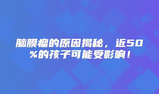 脑膜瘤的原因揭秘，近50%的孩子可能受影响！