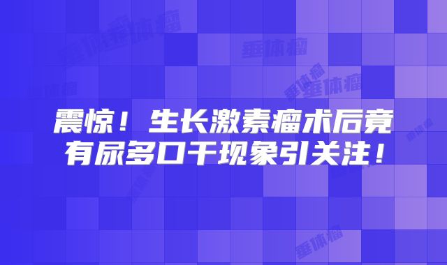 震惊！生长激素瘤术后竟有尿多口干现象引关注！