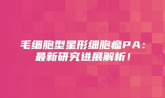 毛细胞型星形细胞瘤PA：最新研究进展解析！