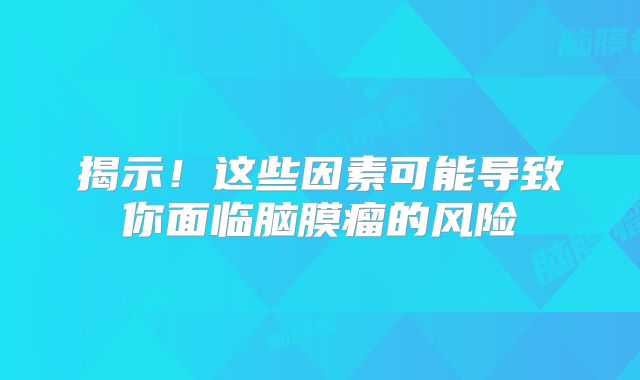 揭示！这些因素可能导致你面临脑膜瘤的风险