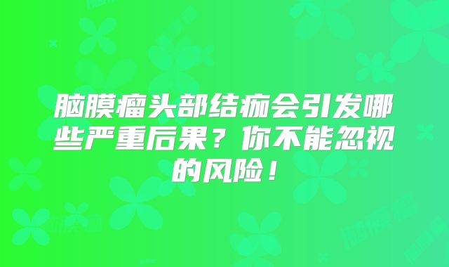 脑膜瘤头部结痂会引发哪些严重后果？你不能忽视的风险！