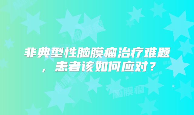 非典型性脑膜瘤治疗难题，患者该如何应对？
