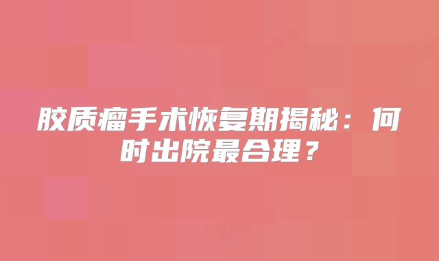 胶质瘤手术恢复期揭秘：何时出院最合理？