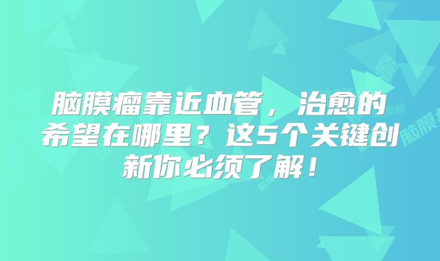 脑膜瘤靠近血管，治愈的希望在哪里？这5个关键创新你必须了解！