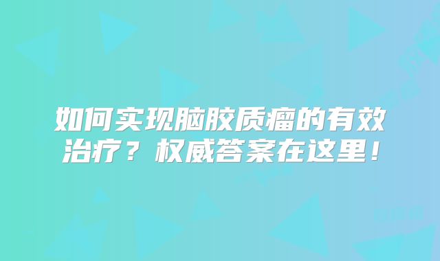 如何实现脑胶质瘤的有效治疗？权威答案在这里！