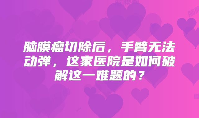 脑膜瘤切除后，手臂无法动弹，这家医院是如何破解这一难题的？
