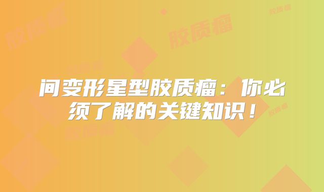 间变形星型胶质瘤：你必须了解的关键知识！