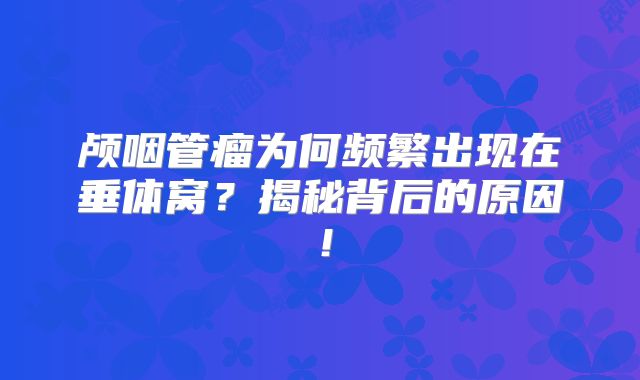 颅咽管瘤为何频繁出现在垂体窝？揭秘背后的原因！