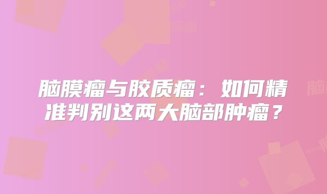脑膜瘤与胶质瘤：如何精准判别这两大脑部肿瘤？