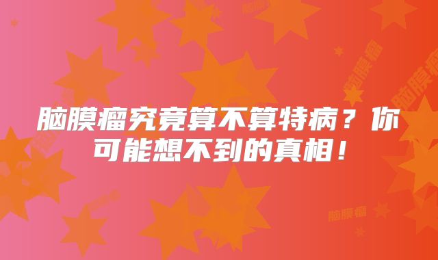 脑膜瘤究竟算不算特病？你可能想不到的真相！