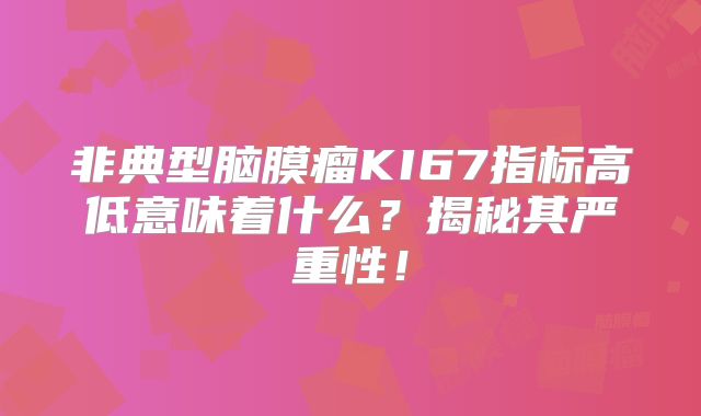非典型脑膜瘤KI67指标高低意味着什么？揭秘其严重性！