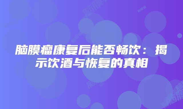 脑膜瘤康复后能否畅饮：揭示饮酒与恢复的真相