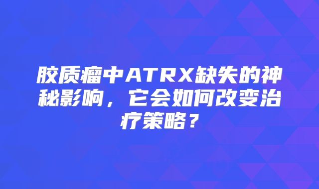 胶质瘤中ATRX缺失的神秘影响，它会如何改变治疗策略？