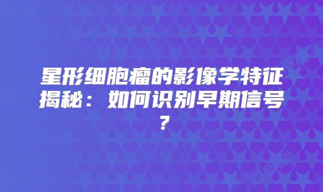 星形细胞瘤的影像学特征揭秘：如何识别早期信号？