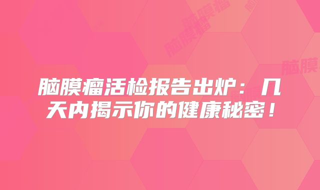 脑膜瘤活检报告出炉：几天内揭示你的健康秘密！