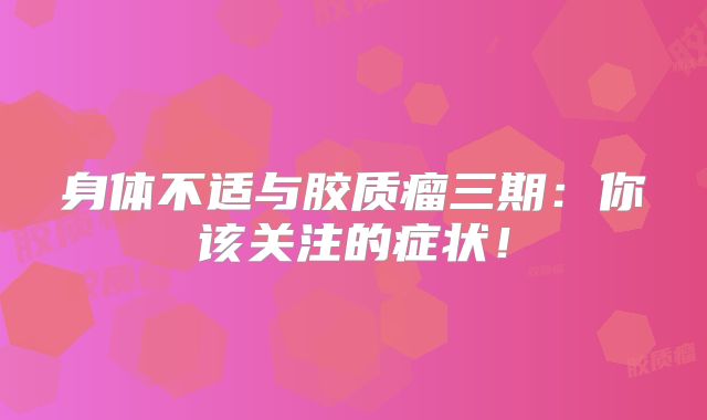 身体不适与胶质瘤三期：你该关注的症状！