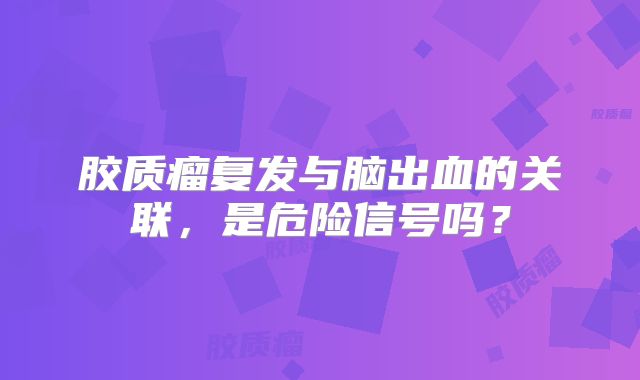 胶质瘤复发与脑出血的关联，是危险信号吗？