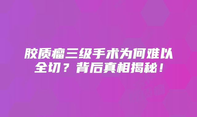 胶质瘤三级手术为何难以全切？背后真相揭秘！