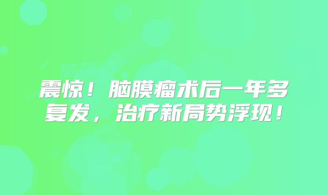 震惊！脑膜瘤术后一年多复发，治疗新局势浮现！