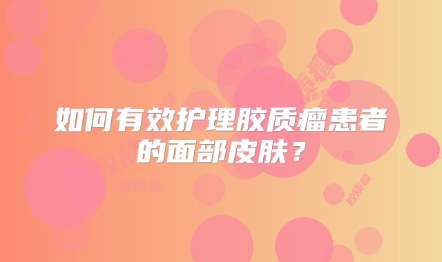 如何有效护理胶质瘤患者的面部皮肤？