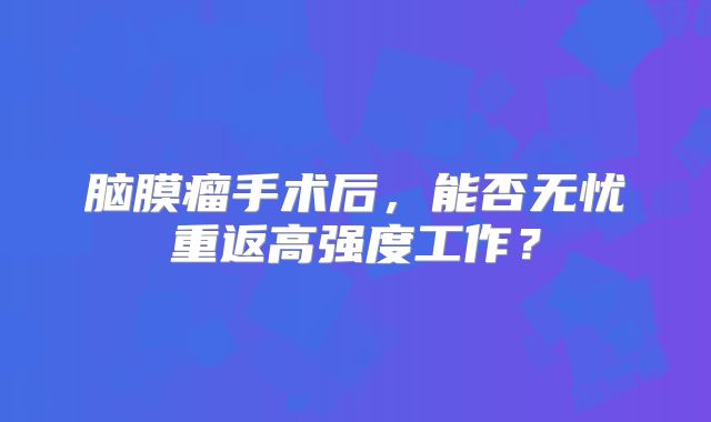 脑膜瘤手术后，能否无忧重返高强度工作？