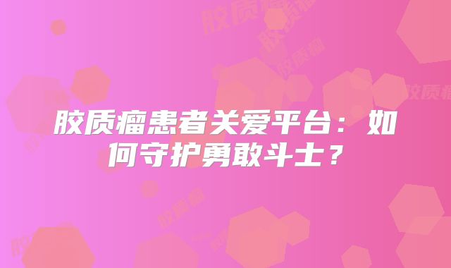 胶质瘤患者关爱平台：如何守护勇敢斗士？